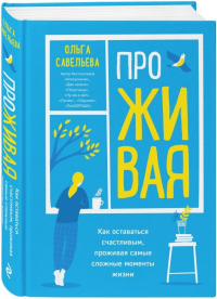 Савельева О. А. ПроЖивая: как оставаться счастливым, проживая самые сложные моменты жизни